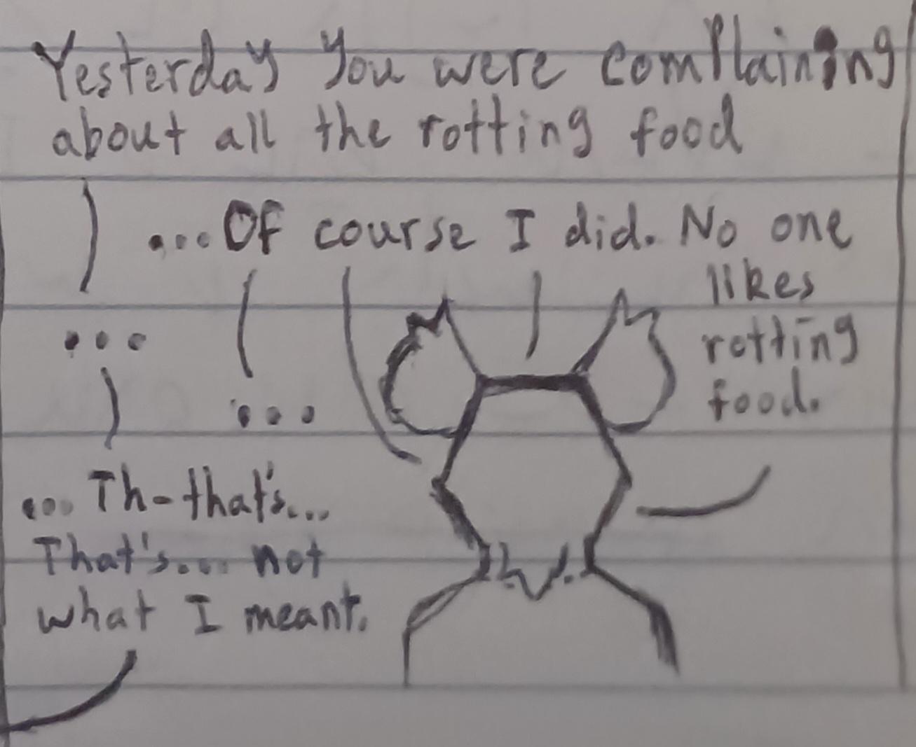 The mouse turns his head so that he is fully facing away from the viewer, as someone out of view says, Yesterday you were complaining about all the rotting food. The mouse replies …Of course I did. No one likes rotting food. The person out of view is silent. The mouse is silent. The other person stammers, …Th—That's… That's… not what I meant.