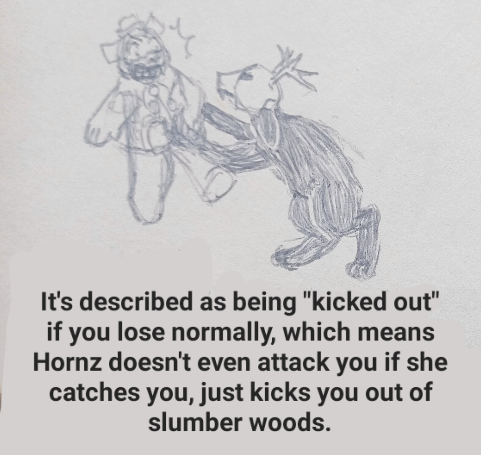 A drawing of Hornz picking up Bucky and holding him in the air, while he struggles against her grip.
    
    Bucky is an anthropomorphic beaver who wears a sailor's cap and sleeveless sailor's shirt. Hornz is a large, black-furred creature with long floppy ears and digitigrade legs. She wears a deer skull that has buck teeth at the end like a rabbit. Her eyes aren't visible behind the black sockets of the skull.
    
    Underneath the drawing is text that says: It's described as being kicked out if you lose normally, which means Hornz doesn't even attack you if she catches you, just kicks you out of slumber woods.